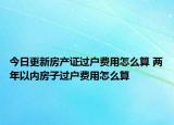今日更新房产证过户费用怎么算 两年以内房子过户费用怎么算