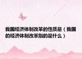 我国经济体制改革的性质是（我国的经济体制改革指的是什么）