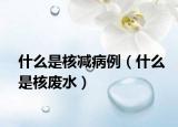 什么是核减病例（什么是核废水）