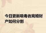 今日更新吸毒者离婚财产如何分割