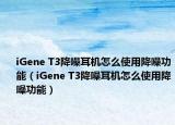 iGene T3降噪耳机怎么使用降噪功能（iGene T3降噪耳机怎么使用降噪功能）