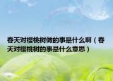 春天对樱桃树做的事是什么啊（春天对樱桃树的事是什么意思）