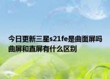 今日更新三星s21fe是曲面屏吗曲屏和直屏有什么区别