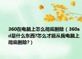 360在电脑上怎么彻底删除（360sd是什么东西?怎么才能从我电脑上彻底删除?）