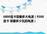 6800显卡需要多大电源（9500显卡 需要多少瓦的电源）