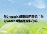 华为watch3是陶瓷后盖吗（华为watch3后盖是塑料的吗）
