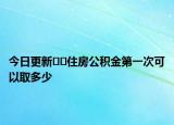 今日更新﻿﻿住房公积金第一次可以取多少