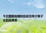 今日更新离婚时应该怎样计算子女的抚养费