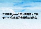 三星手表gears2怎么调时间（三星gear s2怎么使手表屏幕始终开启）
