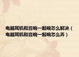 电脑耳机和音响一起响怎么解决（电脑耳机和音响一起响怎么弄）