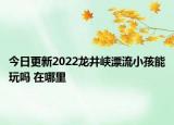 今日更新2022龙井峡漂流小孩能玩吗 在哪里