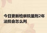 今日更新检察院量刑2年法院会怎么判
