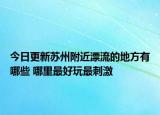 今日更新苏州附近漂流的地方有哪些 哪里最好玩最刺激
