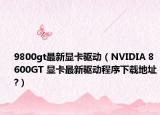 9800gt最新显卡驱动（NVIDIA 8600GT 显卡最新驱动程序下载地址?）