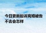 今日更新起诉离婚被告不去会怎样
