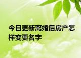 今日更新离婚后房产怎样变更名字