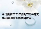今日更新2023年清明节扫墓的文化内涵 寓意弘扬孝道亲情