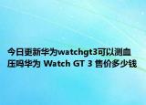 今日更新华为watchgt3可以测血压吗华为 Watch GT 3 售价多少钱