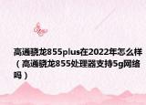 高通骁龙855plus在2022年怎么样（高通骁龙855处理器支持5g网络吗）