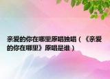 亲爱的你在哪里原唱独唱（《亲爱的你在哪里》原唱是谁）