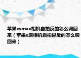 苹果xsmax相机自拍反的怎么调回来（苹果x原相机自拍是反的怎么调回来）
