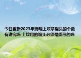 今日更新2023年清明上坟拿馒头的个数有讲究吗 上坟用的馒头必须是圆形的吗