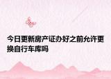 今日更新房产证办好之前允许更换自行车库吗