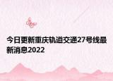 今日更新重庆轨道交通27号线最新消息2022