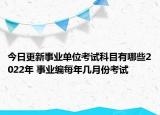 今日更新事业单位考试科目有哪些2022年 事业编每年几月份考试