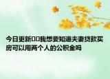 今日更新﻿﻿我想要知道夫妻贷款买房可以用两个人的公积金吗