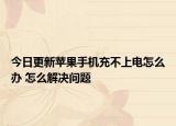 今日更新苹果手机充不上电怎么办 怎么解决问题