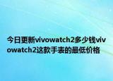 今日更新vivowatch2多少钱vivowatch2这款手表的最低价格