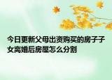 今日更新父母出资购买的房子子女离婚后房屋怎么分割