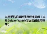 三星手机的最近使用程序关闭（三星Galaxy Watch怎么关闭应用程序）