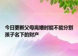 今日更新父母离婚时能不能分割孩子名下的财产