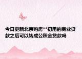 今日更新北京购房**初用的商业贷款之后可以转成公积金贷款吗