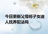 今日更新父母将子女送人抚养犯法吗
