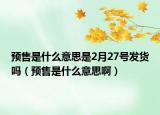预售是什么意思是2月27号发货吗（预售是什么意思啊）