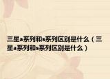 三星a系列和s系列区别是什么（三星a系列和s系列区别是什么）