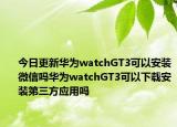 今日更新华为watchGT3可以安装微信吗华为watchGT3可以下载安装第三方应用吗