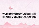 今日更新公积金如何贷款盖自住房自己建房可以用住房公积金贷款吗
