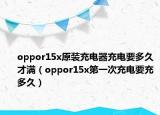 oppor15x原装充电器充电要多久才满（oppor15x第一次充电要充多久）