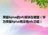荣耀6plus的nfc模块在哪里（华为荣耀6plus有没有nfc功能）
