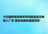 今日最新更新奥密克戎超强变异株进入广东 看疫情最新通报消息