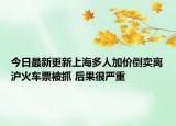今日最新更新上海多人加价倒卖离沪火车票被抓 后果很严重