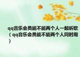 qq音乐会员能不能两个人一起听歌（qq音乐会员能不能两个人同时用）