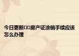 今日更新﻿﻿房产证涂销手续应该怎么办理