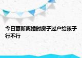 今日更新离婚时房子过户给孩子行不行