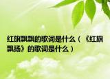 红旗飘飘的歌词是什么（《红旗飘扬》的歌词是什么）