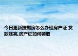 今日更新按揭房怎么办理房产证 贷款还完,房产证如何领取